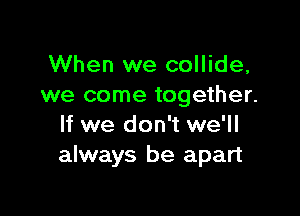 When we collide,
we come together.

If we don't we'll
always be apart