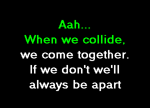 Aah...
When we collide,

we come together.
If we don't we'll
always be apart