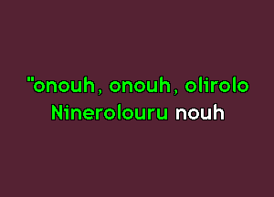 onouh, onouh, olirolo

Ninerolouru nouh