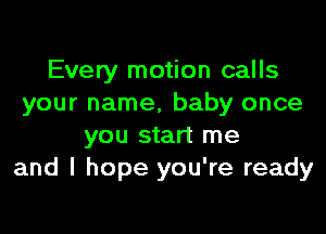 Every motion calls
your name, baby once

you start me
and I hope you're ready
