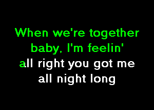 When we're together
baby. I'm feelin'

all right you got me
all night long