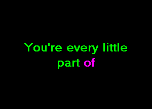 You're every little

part of