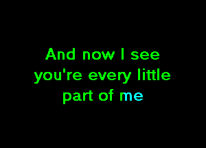 And now I see

you're every little
part of me