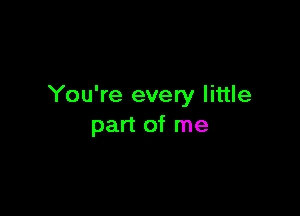You're every little

part of me