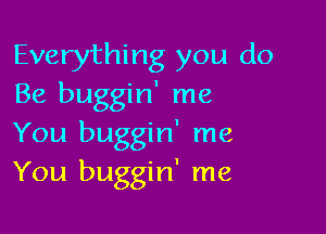 Everything you do
Be buggin' me

You buggin' me
You buggin' me