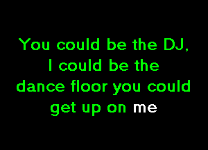 You could be the DJ,
I could be the

dance floor you could
get up on me