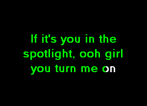 If it's you in the

spotlight. ooh girl
you turn me on