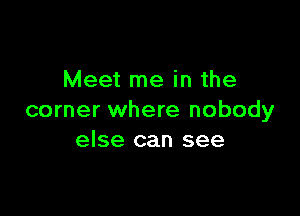 Meet me in the

corner where nobody
else can see