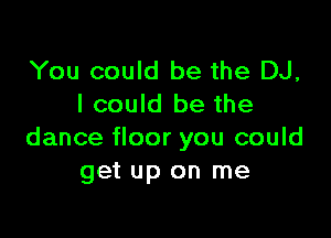 You could be the DJ,
I could be the

dance floor you could
get up on me