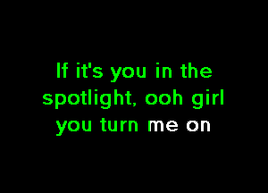 If it's you in the

spotlight. ooh girl
you turn me on