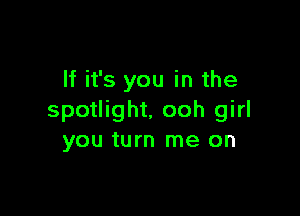 If it's you in the

spotlight. ooh girl
you turn me on