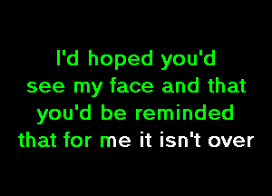 I'd hoped you'd
see my face and that

you'd be reminded
that for me it isn't over