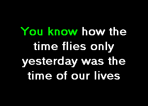 You know how the
time flies only

yesterday was the
time of our lives