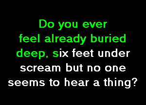 Do you ever
feel already buried
deep, six feet under
scream but no one
seems to hear a thing?