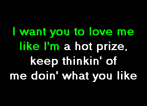 I want you to love me
like I'm a hot prize,

keep thinkin' of
me doin' what you like