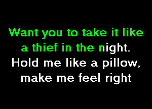 Want you to take it like
a thief in the night.

Hold me like a pillow,
make me feel right