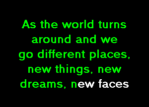 As the world turns
around and we
go different places,
new things, new
dreams, new faces