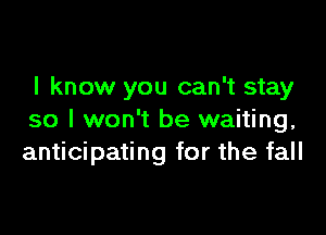 I know you can't stay

so I won't be waiting,
anticipating for the fall