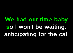 We had our time baby

so I won't be waiting,
anticipating for the call