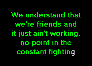 We understand that
we're friends and
it just ain't working,
no point in the
constant fighting