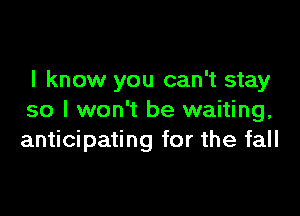 I know you can't stay

so I won't be waiting,
anticipating for the fall