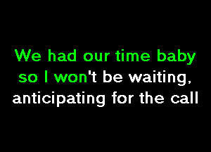 We had our time baby

so I won't be waiting,
anticipating for the call