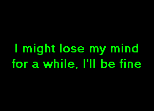 I might lose my mind

for a while, I'll be fine