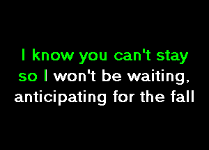 I know you can't stay

so I won't be waiting,
anticipating for the fall