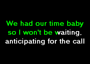 We had our time baby

so I won't be waiting,
anticipating for the call