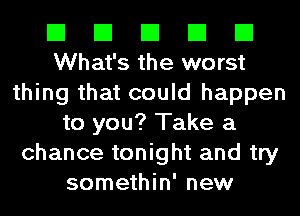 El El El El El
What's the worst

thing that could happen
to you? Take a

chance tonight and try
somethin' new