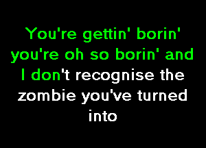 You're gettin' borin'
you're oh so borin' and
I don't recognise the
zombie you've turned
into