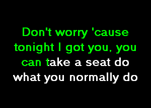 Don't worry 'cause
tonight I got you, you

can take a seat do
what you normally do