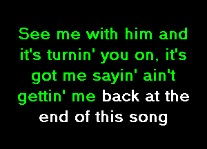 See me with him and
it's turnin' you on, it's
got me sayin' ain't
gettin' me back at the
end of this song