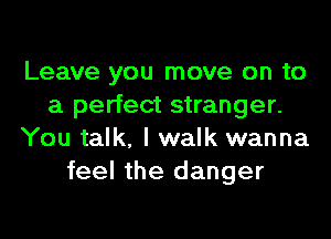 Leave you move on to
a perfect stranger.
You talk, I walk wanna
feel the danger