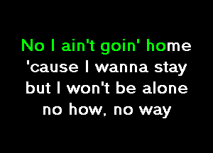 No I ain't goin' home
'cause I wanna stay

but I won't be alone
no how. no way