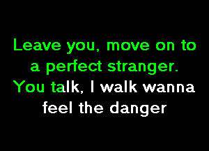 Leave you, move on to
a perfect stranger.
You talk, I walk wanna
feel the danger