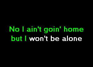 No I ain't goin' home

but I won't be alone