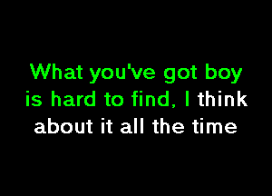 What you've got boy

is hard to find, I think
about it all the time