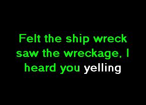 Felt the ship wreck

saw the wreckage, I
heard you yelling