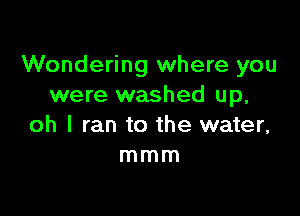 Wondering where you
were washed up,

oh I ran to the water,
mmm