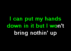 I can put my hands

down in it but I won't
bring nothin' up