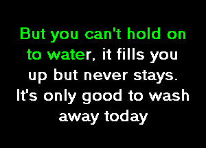 But you can't hold on
to water, it fills you
up but never stays.

It's only good to wash

away today