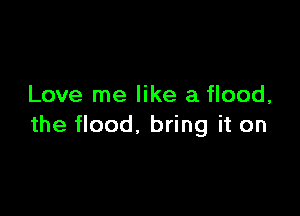 Love me like a flood,

the flood, bring it on