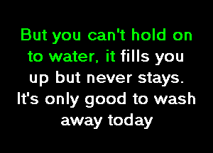 But you can't hold on
to water, it fills you
up but never stays.

It's only good to wash

away today