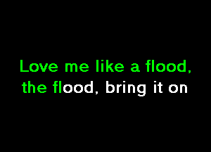 Love me like a flood,

the flood, bring it on