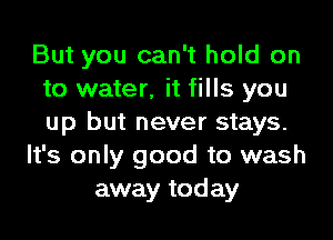 But you can't hold on
to water, it fills you
up but never stays.

It's only good to wash

away today