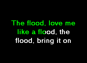 The flood, love me

like a flood, the
flood, bring it on