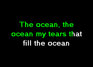 The ocean, the

ocean my tears that
fill the ocean