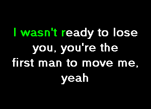 I wasn't ready to lose
you. you're the

first man to move me,
yeah