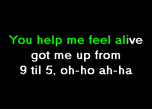 You help me feel alive

got me up from
9 til 5, oh-ho ah-ha